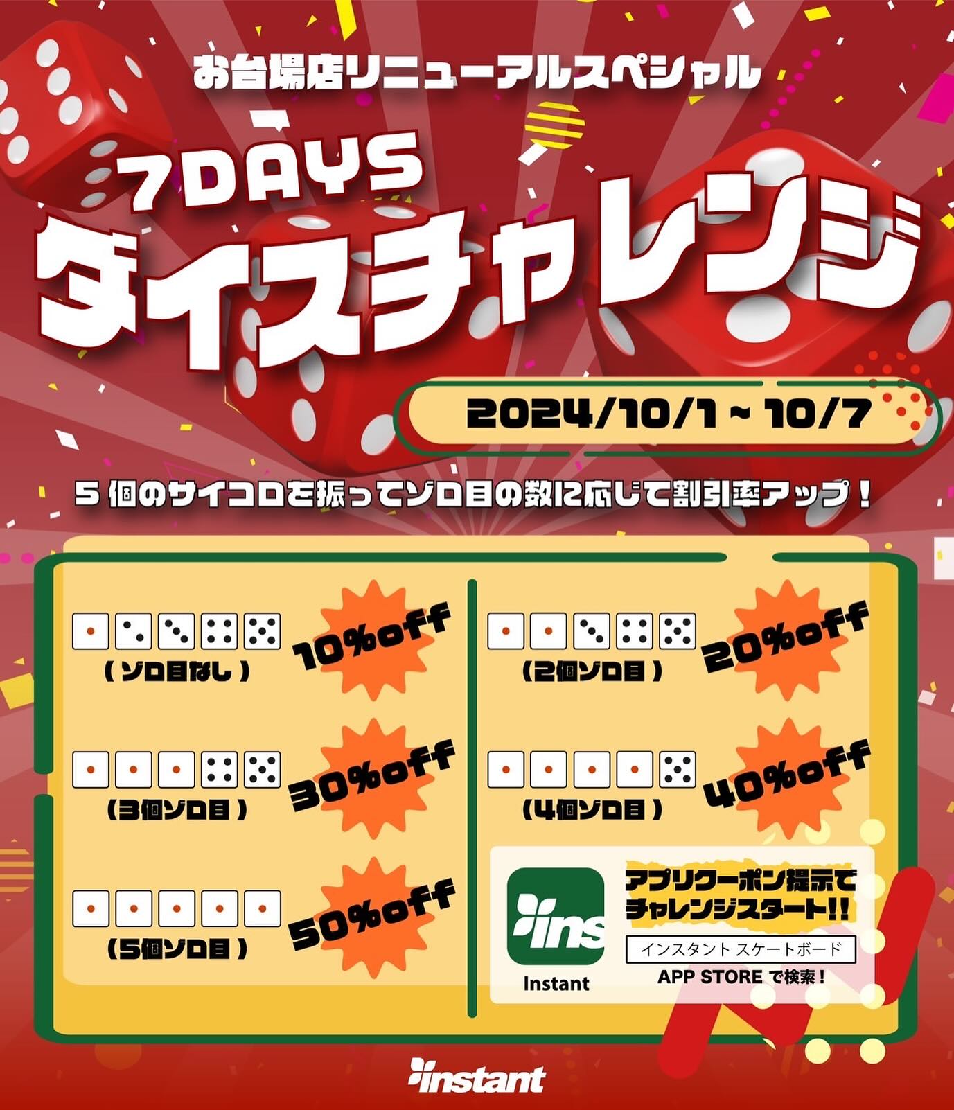 【お台場ストア限定】お台場リニューアルスペシャル！7DAYSダイスチャレンジお台場リニューアルオープンを記念して7DAYSダイスチャレンジを開催します！5個のサイコロを振ってゾロ目の数でデッキ、ハードグッズがMAX50%OFFのスペシャルチャンス！instantアプリで配信中のクーポンをご提示でチャレンジスタートゾロ目無し  10%OFF2個ゾロ目  20%OFF3個ゾロ目  30%OFF4個ゾロ目  40％OFF5個ゾロ目　50%OFF【開催期間】10/1〜10/7instantアプリのダウンロードはアプリストアで「インスタント スケートボード」で検索#Instantskateshop#instantskateboards