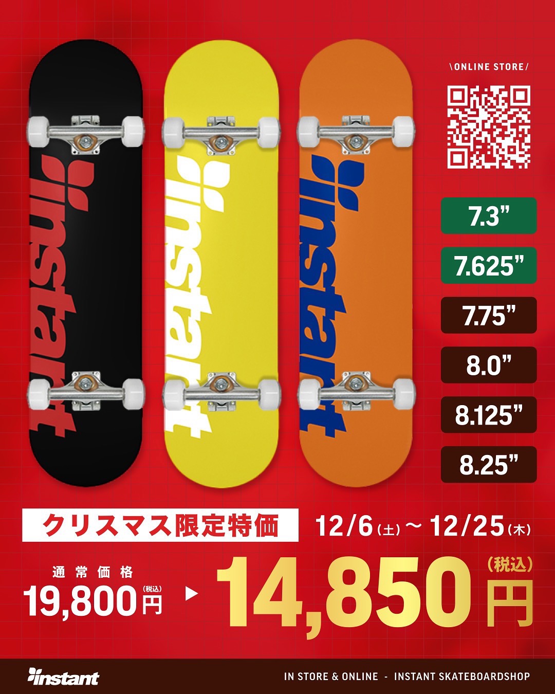 X'mas Special Priceinstantオリジナルコンプリートが、X'masだけのスペシャルプライスにインスタントオリジナルのデッキを使用した、低価格・高品質なコンプリートセット。競技レベルでの使用も可能で、初心者から上級者まで安心してお使いいただける内容となっています。「スケートボードを始めたいけど価格は抑えたい。だけどプロも使える内容がいい！」そんな声にお応えする一台です。今年のクリスマスプレゼントに、ぜひお選びください🏻無料X'masプレゼントラッピング & 日時指定お届けサービスも開催しています通常価格：¥15,000-(tax) X'masスペシャルプライス：¥13,500-(tax)【期間】12/6（土）～12/25（木）【対象店舗】instant全店、Webストア※Webストアでは、ギフトラッピング・日時指定配送のご希望を備考欄にご記入ください。⸻ instantだけの3大特典付き！コンプリートセットをご購入の方には、instantだけの「3大特典」を同梱して発送いたします。ビギナースケーターに役立つこと間違いなしのセットです。1. スケートスクールチケットinstantお台場ストア、instant千葉ストアで開催している、コンプリート購入者限定スクールに無料でご参加いただけます。2. オリジナルデッキバッグ(X'mas ver)耐久性・通気性に優れた不織布仕上げのinstantオリジナルデッキバッグ。10インチのコンプリートにも対応しています。3. フリーメンテナンスベアリングのオイル補充やねじ切りなど、面倒なメンテナンスはスタッフにお任せください。メンテナンスをご利用の際は、デッキにinstantステッカーを貼ってご持参ください。#Xmas#christmas#Skateboard#クリスマス#スケートボード#クリスマスギフト#instantskateshop#instantskateboards