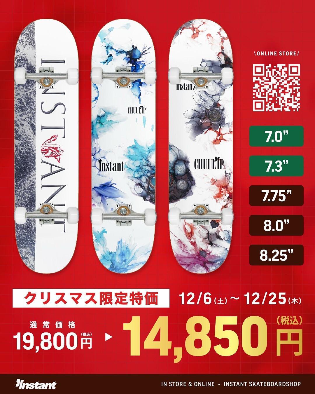 X'mas Special Priceinstantオリジナルコンプリートが、X'masだけのスペシャルプライスにCHUULIPとのコラボレーションデッキを使用した、低価格・高品質なコンプリートセット。競技レベルでの使用も可能で、初心者から上級者まで安心してお使いいただける内容となっています。「スケートボードを始めたいけど価格は抑えたい。だけどプロも使える内容がいい！」そんな声にお応えする一台です。今年のクリスマスプレゼントに、ぜひお選びください🏻無料X'masプレゼントラッピング & 日時指定お届けサービスも開催しています通常価格：¥18,000-(tax) X'masスペシャルプライス：¥13,500-(tax)【期間】12/6（土）～12/25（木）【対象店舗】instant全店、Webストア※Webストアでは、ギフトラッピング・日時指定配送のご希望を備考欄にご記入ください。⸻ instantだけの3大特典付き！コンプリートセットをご購入の方には、instantだけの「3大特典」を同梱して発送いたします。ビギナースケーターに役立つこと間違いなしのセットです。1. スケートスクールチケットinstantお台場ストア、instant千葉ストアで開催している、コンプリート購入者限定スクールに無料でご参加いただけます。2. オリジナルデッキバッグ(X'mas ver)耐久性・通気性に優れた不織布仕上げのinstantオリジナルデッキバッグ。10インチのコンプリートにも対応しています。3. フリーメンテナンスベアリングのオイル補充やねじ切りなど、面倒なメンテナンスはスタッフにお任せください。メンテナンスをご利用の際は、デッキにinstantステッカーを貼ってご持参ください。#Xmas#christmas#Skateboard#クリスマス#スケートボード#クリスマスギフト#instantskateshop#instantskateboards