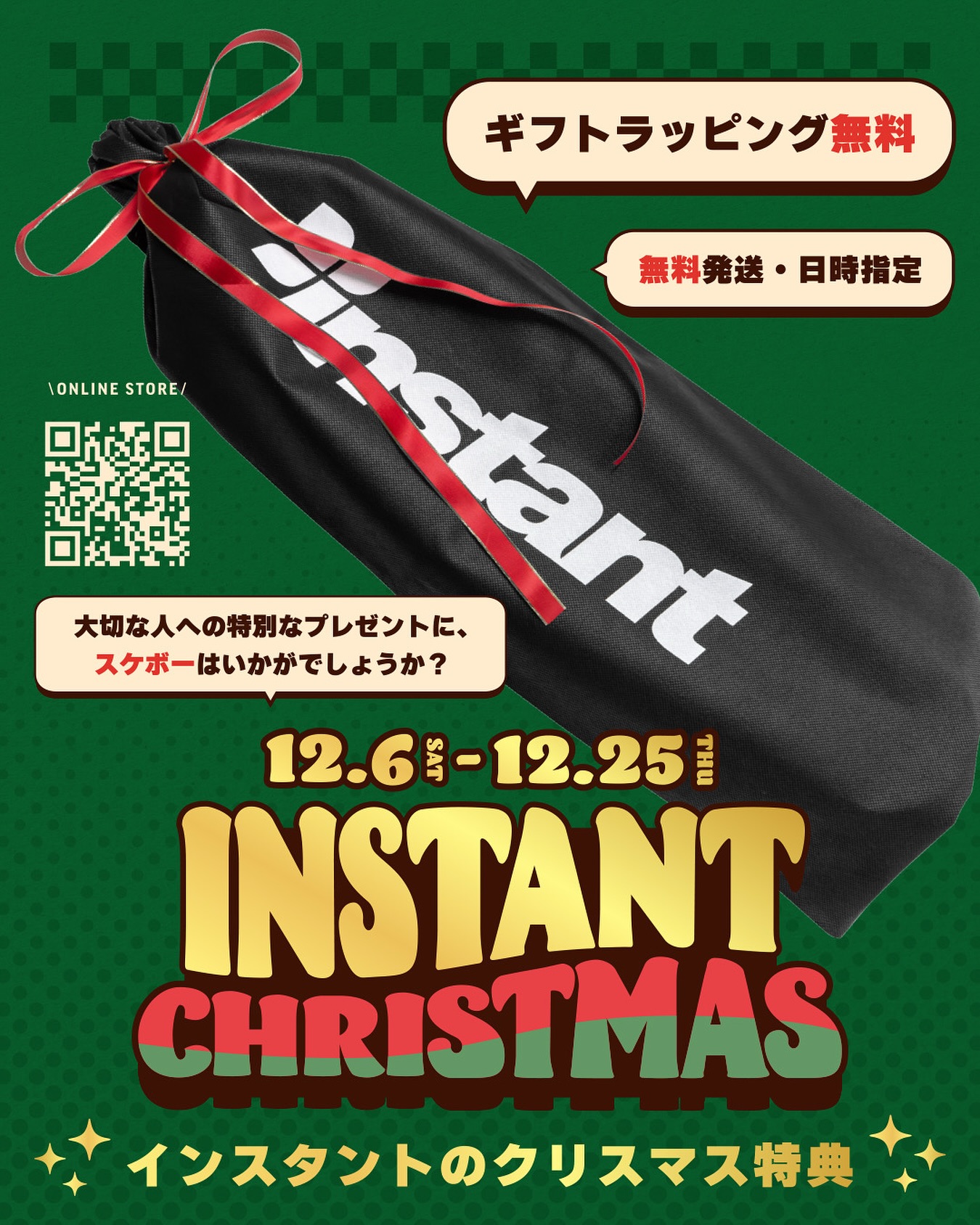 instant X’mas スケートボードをX’masプレゼントに🏻12/6～12/25の期間中、スケートボードコンプリートセットをご購入のお客様に「X’masギフトラッピング＆日時指定配送無料サービス」 をプレゼントいたしますinstantはスケートボード専門店として、安心して使える本格仕様のクオリティのスケートボードだけを取り扱っています。この冬、大切な人の“最初の1台”を選んでみませんか？🛹「スケートボードは初めてで何を選べばいいか分からない…」という方もご安心ください。年齢や身長、ご予算、贈るお相手のイメージに合わせて、スタッフがプレゼントにぴったりの1台をご提案いたします。また、スケートボード以外の商品も無料ギフトラッピング・日時指定配送（税抜1万円以上のお買い上げで送料無料）を承っておりますので、こちらもぜひご利用ください。【期間】12/6（土）～12/25（木）【対象店舗】instant全店、Webストア※Webストアでは、ギフトラッピング・日時指定配送のご希望を備考欄にご記入ください。#Xmas#christmas#Skateboard#クリスマス#スケートボード#クリスマスギフト#instantskateshop#instantskateboards