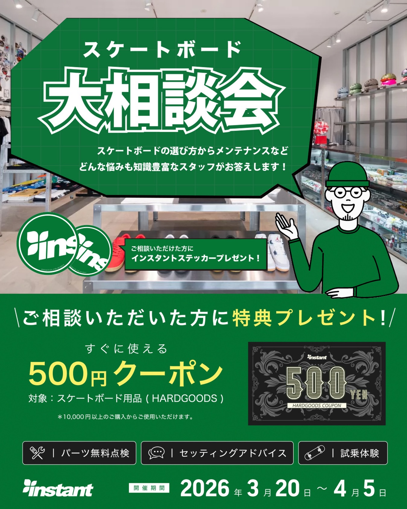 3月20日(金)スタート！春のスケートボード大相談会 開催！「スケボーをはじめてみたい」「何を選べばいい？」「スケボーについてもっと知りたい」「メンテナンスってどうやるの？」この春スケートボードを始めたい人も、経験者の方も、どんな悩みも知識豊富なスタッフが丁寧にお答えします🏻‍♂️ご相談いただいた方には… インスタントステッカー  すぐに使える 500円クーポン（スケートボード用品対象）をプレゼント！さらに！・パーツ無料点検・セッティングアドバイス・試乗体験　も実施中！期間 : 3月20日〜4月5日場所 : instant全店#instantskateshop#instantskateboards#スケートボード #スケボー