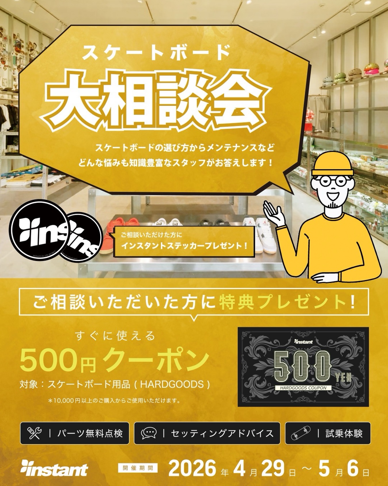 4月29日(水)スタート！GWスケートボード大相談会 開催!「GWを機にスケボーをはじめてみたい!」「最初の1台、何を選べばいい?」「もっとスケボーのことを知りたい!」「メンテナンスってどうやるの?」ゴールデンウィークは、スケートボードを始める絶好のタイミング!これからデビューしたい方も、すでに楽しんでいる経験者の方も、どんなお悩みも知識豊富なスタッフが丁寧にお答えします〜🏻‍♂️ご相談いただいた方には...インスタントステッカーすぐに使える500円クーポン(スケートボード用品/HARDGOODS対象)をプレゼント!さらに!・パーツ無料点検・セッティングアドバイス・試乗体験も実施中!期間:4月29日(水)~5月6日(水)場所:instant全店お気軽にお声かけください🛹#instantskateshop #instantskateboards#スケートボード#スケボー