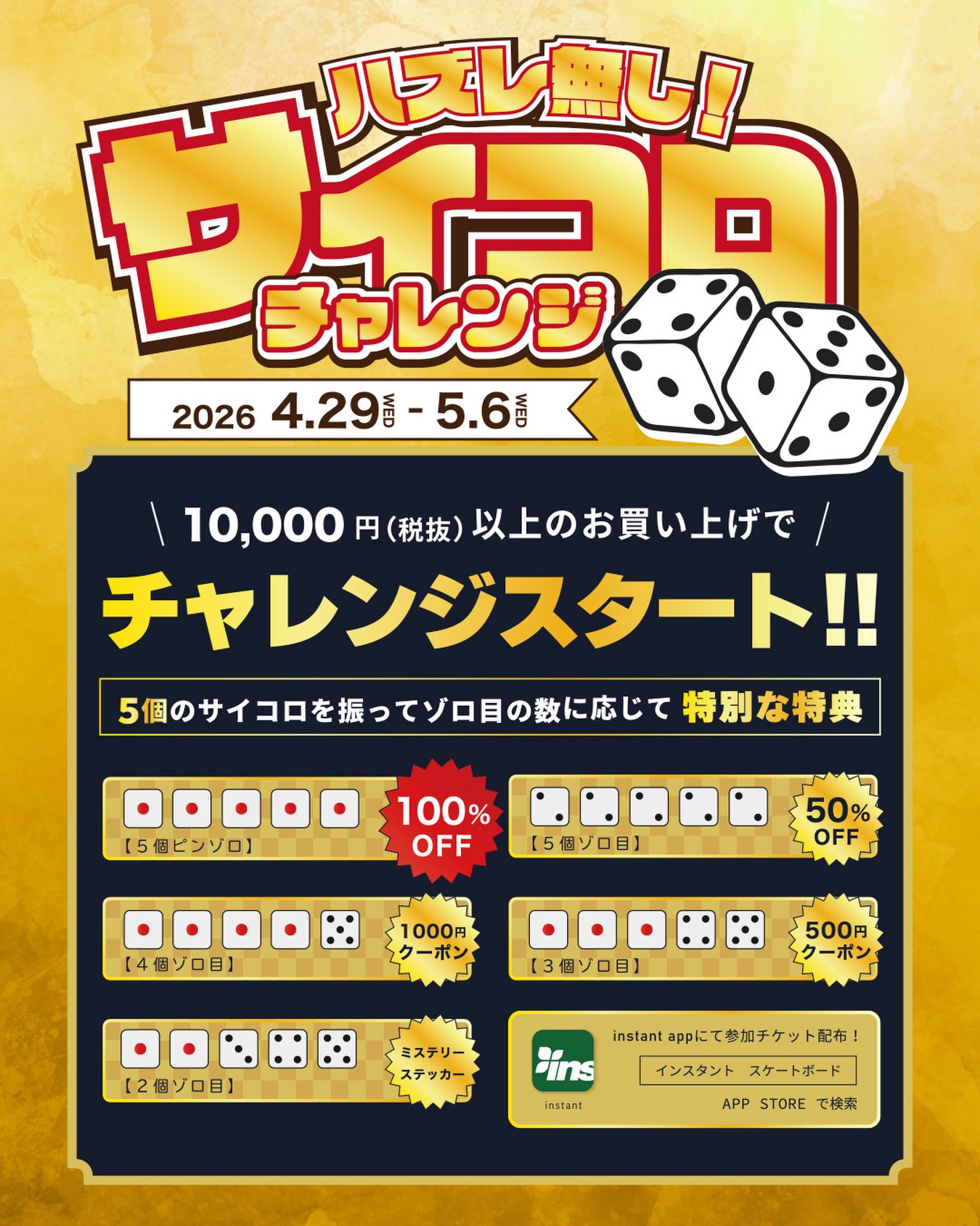 4月29日(水)スタート！ 最大100%OFF GWスペシャル！運試しの『サイコロチャレンジ 』ゴールデンウィークの運試し、開幕！5個のサイコロを振って、出た目で特典が決まるスリリング企画もちろんハズレなし!🛍 税抜￥10,000以上のお買い物で参加権ゲット 5つの目が揃えば【50%OFF】 さらに…全てピンゾロなら【100%OFF】!?GWのお買い物、挑戦お待ちしてます【開催期間】2026年4月29日(水)~5月6日(水)【開催場所】インスタント店舗【参加方法】・税抜￥10,000以上のお買い物・インスタントアプリをダウンロードDLはアプリストアで『インスタント スケートボード』で検索お願い致します。・アプリ内で配信される参加チケットをゲット!・お会計時に参加チケットをご提示・店頭でサイコロを振るだけ!ゾロ目無 :instantステッカー2個ゾロ目 :ミステリーステッカー3個ゾロ目 :500円クーポン4個ゾロ目 :1,000円クーポン5個ゾロ目 :50%OFF5個ピンゾロ :100%OFF!!【ご注意】・インスタントアプリはあらかじめダウンロードをお願いします。・SALE品は対象外となりますのでご了承ください。・店舗企画となります。#instantskateshop#instantskateboards#サイコロチャレンジ#GWサイコロチャレンジ