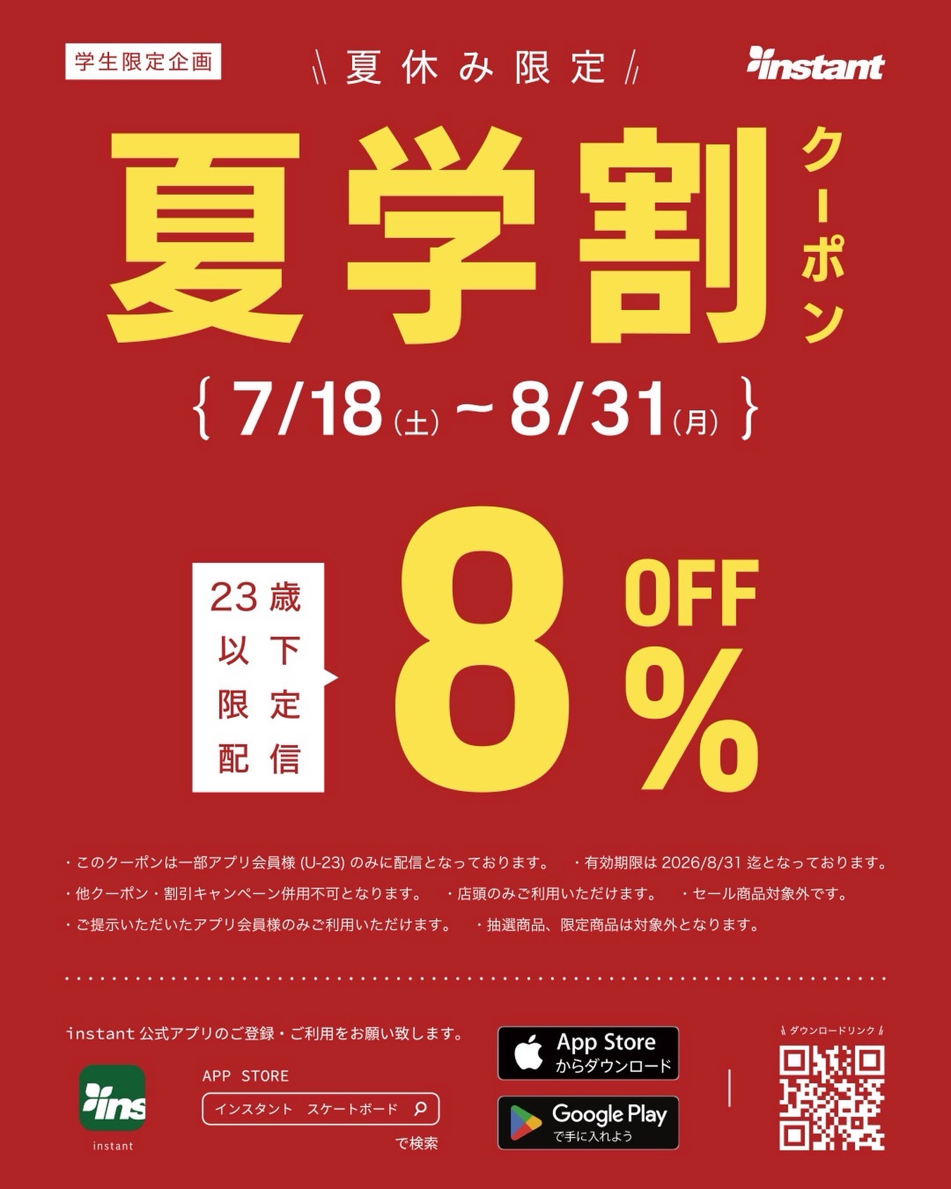 夏学割クーポン 配信！学生限定企画。夏休み限定、夏学割クーポン今年も夏休みがはじまりますね！思い出に残る楽しい夏をお過ごしください🏝️学割クーポンをこの夏休み、instant公式アプリで学生限定に配信いたします。対象のアプリ会員様（U-23）に、8％OFFクーポンをプレゼント！アプリをお持ちでない方は、この機会にぜひinstant公式アプリをダウンロードしてください【期間】2026/7/18（土）〜8/31（月）【ご利用可能店舗】instant全店舗対象【アプリダウンロード】アプリストアから「インスタント スケートボード」で検索お願いいたします※本クーポンは一部アプリ会員様（U-23）のみに配信となっております。#instantskateshop #instantskateboards #夏学割クーポン #学割