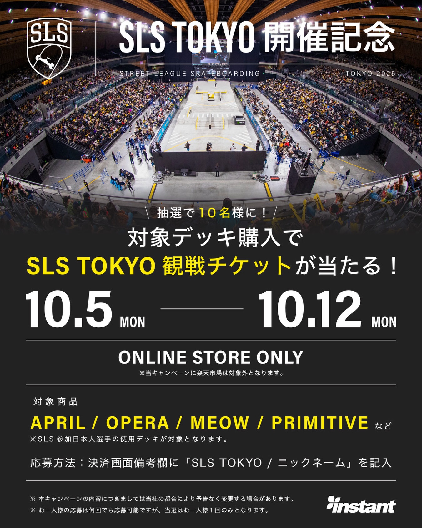 @sls_tokyo 【WEBストア限定】SLS TOKYO 観戦チケットプレゼントキャンペーン！ 世界最高峰のスケートボードプロツアー「SLS（Street League Skateboarding）」が、11月14日（土）に東京・有明アリーナで開催決定！！日本人選手が活躍が期待されます。ぜひ現地で応援しましょう！開催を記念して、INSTANT WEBストア限定で対象商品をお買い上げのお客様の中から抽選で10名様に「SLS TOKYO 観戦チケット」をプレゼントいたします！🛒 対象店舗  INSTANT WEB STORE（公式オンラインストア限定） ※店頭および楽天市場店でのご購入は対象外となりますのでご注意ください。 キャンペーン期間 2026年10月5日(月) ～ 10月12日(月)🛹 対象商品 SLS参加日本人選手の使用デッキ（ブランド）  対象商品はこちらhttps://instantsb.jp/view/category/ct658🎟️ 応募（抽選参加）方法 WEBストアでのご注文手続き時、「備考欄」に以下2点を必ずご記入ください。1️⃣ 「SLS TOKYO」 2️⃣ 「お客様のニックネーム」️ 注意事項お一人様何回でもご応募いただけますが、当選はお一人様1回限りとなります。当選発表は「INSTANT BLOG」および「ご登録メールアドレス」へのご連絡にて行います。（※BLOG発表時にニックネームを使用します。備考欄に記載がない場合は抽選対象外となります）ご当選者様の住所・転居先が不明、長期不在等で賞品がお届けできない場合、または通知が届かない場合は当選を無効とさせていただきます。当選の権利はご本人様のみ有効とし、第三者への譲渡（有償・無償を問わず）や換金は禁止いたします。本キャンペーンの内容は予告なく変更する場合がございます。抽選結果に関するお問い合わせにはお答えできかねます。会場・開始時間等の詳細はSLS TOKYO公式ホームページをご確認ください。席種の指定・変更はできません。会場までの交通費はお客様ご自身のご負担となります。ドメイン指定受信設定をされている方は、instant@di.mbn.or.jp からのメールを受信できるよう事前にご設定ください。